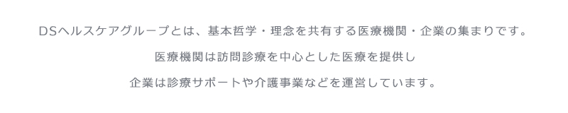 DSヘルスケアグループとは、基本哲学・理念を共有する医療機関・企業の集まりです。
医療機関は訪問診療を中心とした医療を提供し
企業は診療サポートや介護事業などを運営しています。